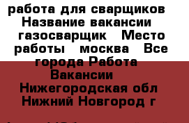 работа для сварщиков › Название вакансии ­ газосварщик › Место работы ­ москва - Все города Работа » Вакансии   . Нижегородская обл.,Нижний Новгород г.